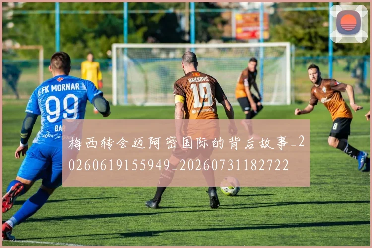 梅西转会迈阿密国际的背后故事_20260619155949_20260731182722