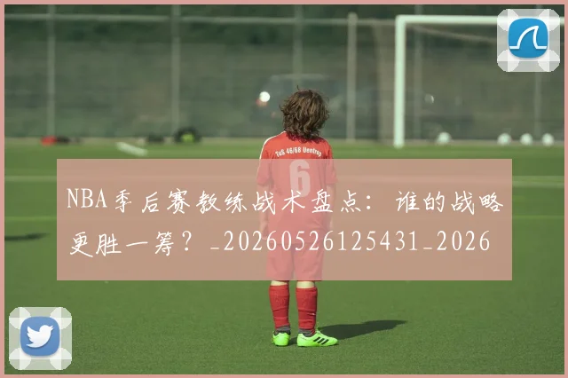 NBA季后赛教练战术盘点：谁的战略更胜一筹？_20260526125431_20260702194601