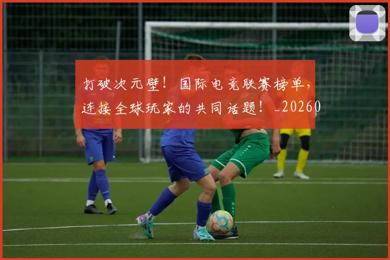 打破次元壁!国际电竞联赛榜单,连接全球玩家的共同话题!_20260707014231_20260723182211