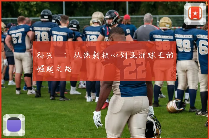 孙兴慜：从热刺核心到亚洲球王的崛起之路
