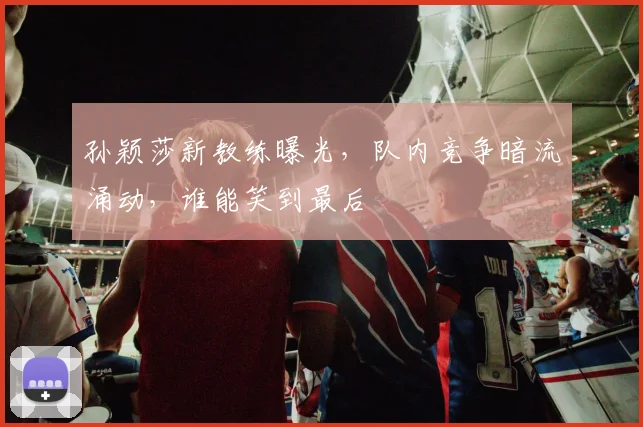 孙颖莎新教练曝光，队内竞争暗流涌动，谁能笑到最后