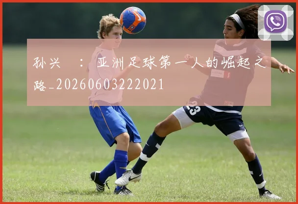 孙兴慜:亚洲足球第一人的崛起之路_20260603222021