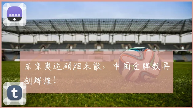 东京奥运硝烟未散，中国金牌数再创辉煌！