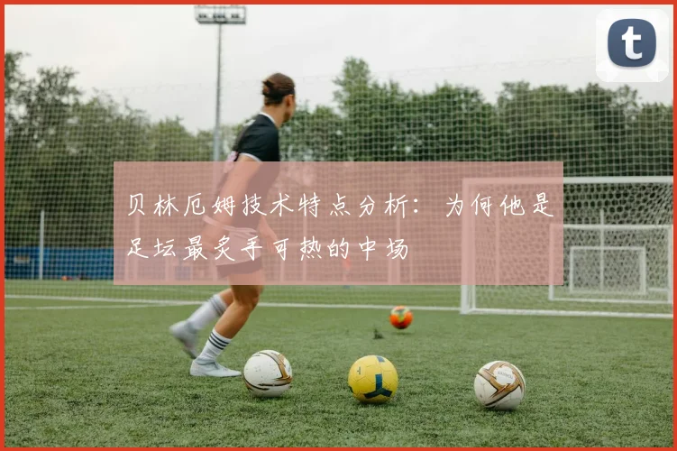 贝林厄姆技术特点分析:为何他是足坛最炙手可热的中场