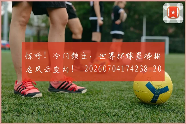 惊呼!冷门频出,世界杯球星榜排名风云变幻!_20260704174238_20260724074058