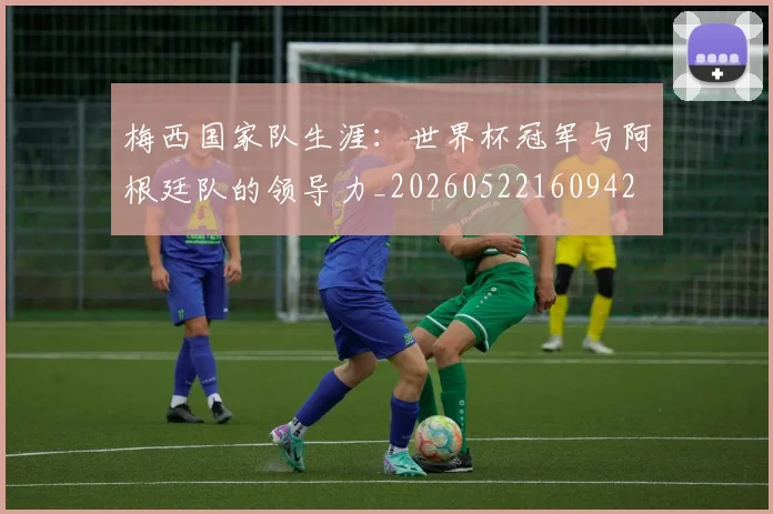 梅西国家队生涯：世界杯冠军与阿根廷队的领导力_20260522160942