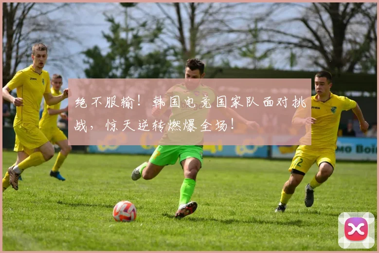绝不服输！韩国电竞国家队面对挑战，惊天逆转燃爆全场！
