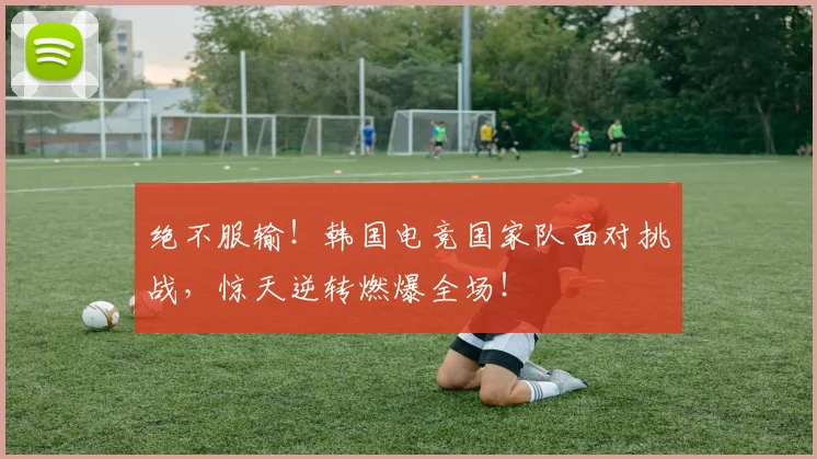 绝不服输!韩国电竞国家队面对挑战,惊天逆转燃爆全场!
