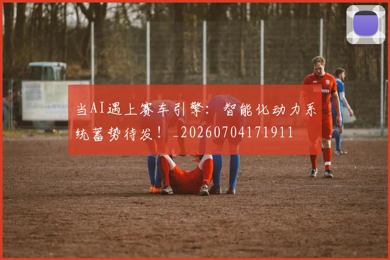 当AI遇上赛车引擎:智能化动力系统蓄势待发!_20260704171911