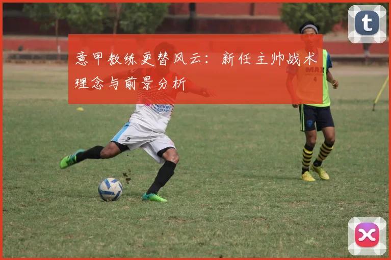 意甲教练更替风云：新任主帅战术理念与前景分析