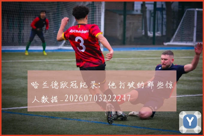 哈兰德欧冠纪录:他打破的那些惊人数据_20260703222247