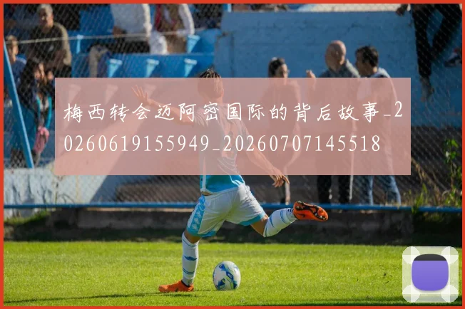 梅西转会迈阿密国际的背后故事_20260619155949_20260707145518