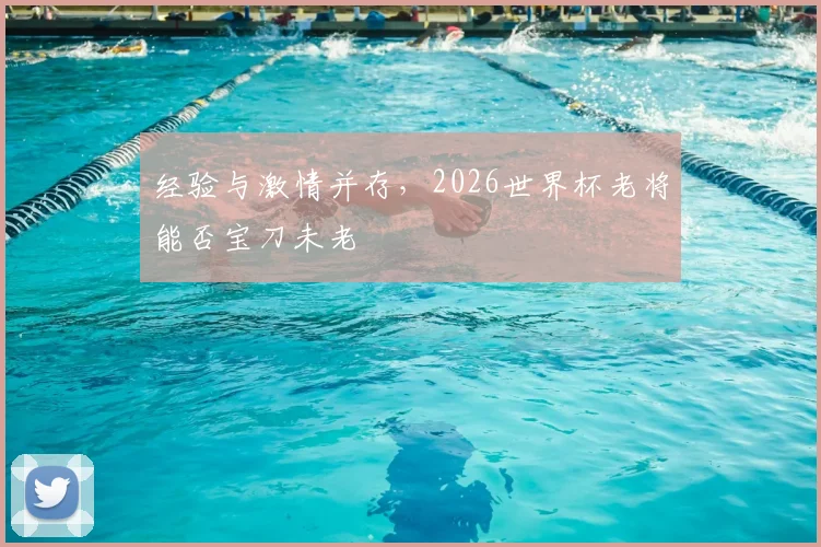 经验与激情并存，2026世界杯老将能否宝刀未老