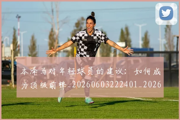 本泽马对年轻球员的建议:如何成为顶级前锋_20260603222401_20260707021828_20260731174306