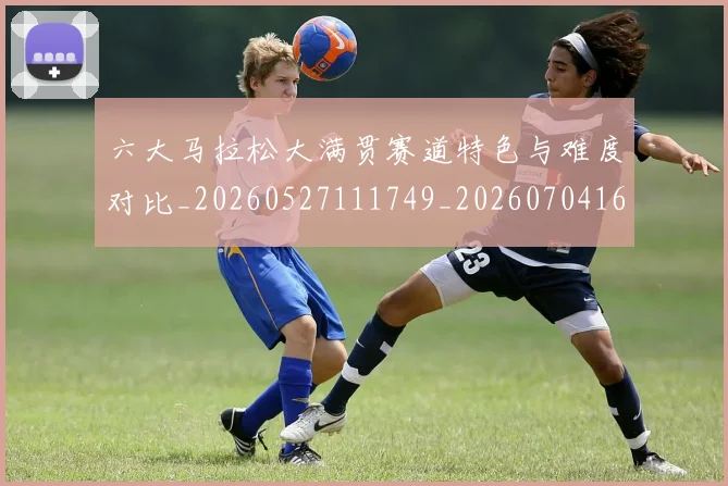 六大马拉松大满贯赛道特色与难度对比_20260527111749_20260704165531_20260718004535